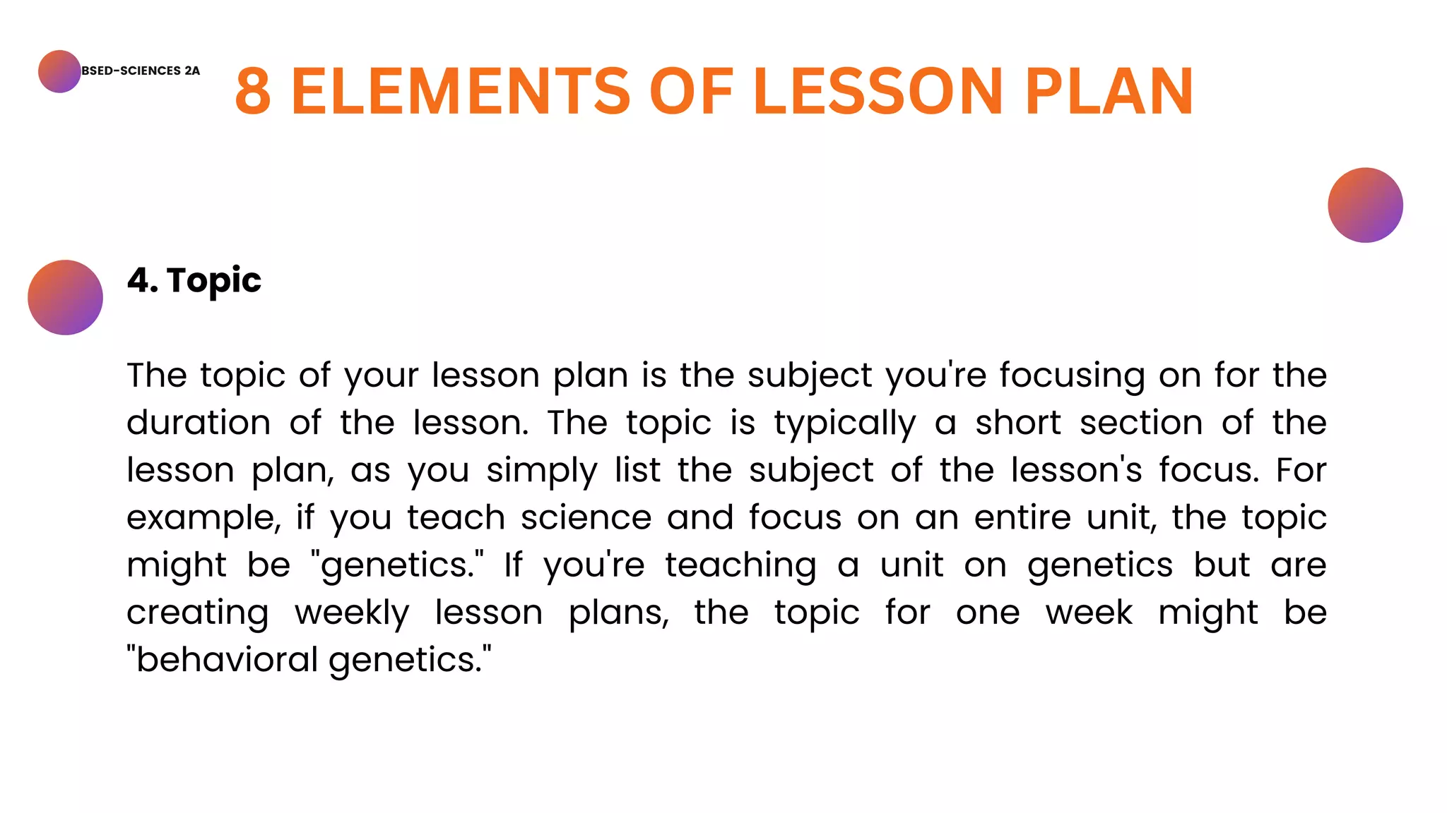 BSED-SCIENCES 2A
8 ELEMENTS OF LESSON PLAN
4. Topic
The topic of your lesson plan is the subject you're focusing on for the
duration of the lesson. The topic is typically a short section of the
lesson plan, as you simply list the subject of the lesson's focus. For
example, if you teach science and focus on an entire unit, the topic
might be "genetics." If you're teaching a unit on genetics but are
creating weekly lesson plans, the topic for one week might be
"behavioral genetics."
 