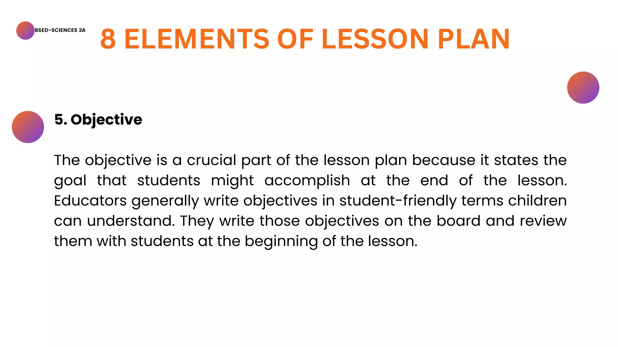 BSED-SCIENCES 2A
8 ELEMENTS OF LESSON PLAN
5. Objective
The objective is a crucial part of the lesson plan because it states the
goal that students might accomplish at the end of the lesson.
Educators generally write objectives in student-friendly terms children
can understand. They write those objectives on the board and review
them with students at the beginning of the lesson.
 
