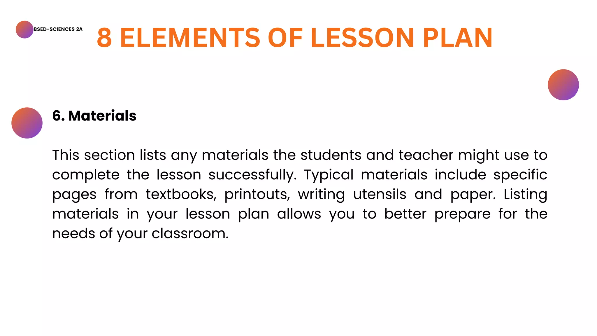 BSED-SCIENCES 2A
8 ELEMENTS OF LESSON PLAN
6. Materials
This section lists any materials the students and teacher might use to
complete the lesson successfully. Typical materials include specific
pages from textbooks, printouts, writing utensils and paper. Listing
materials in your lesson plan allows you to better prepare for the
needs of your classroom.
 
