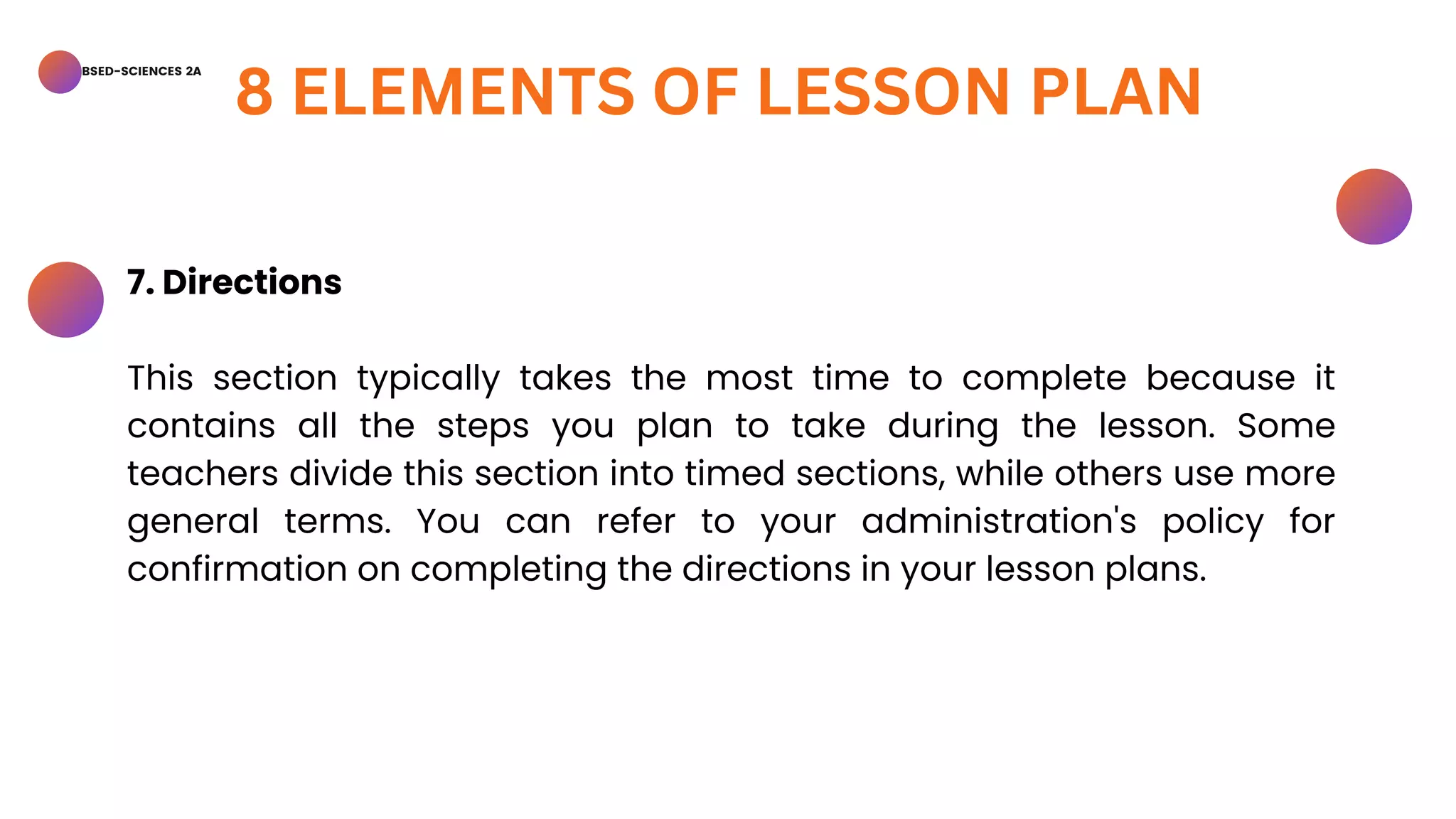 BSED-SCIENCES 2A
8 ELEMENTS OF LESSON PLAN
7. Directions
This section typically takes the most time to complete because it
contains all the steps you plan to take during the lesson. Some
teachers divide this section into timed sections, while others use more
general terms. You can refer to your administration's policy for
confirmation on completing the directions in your lesson plans.
 