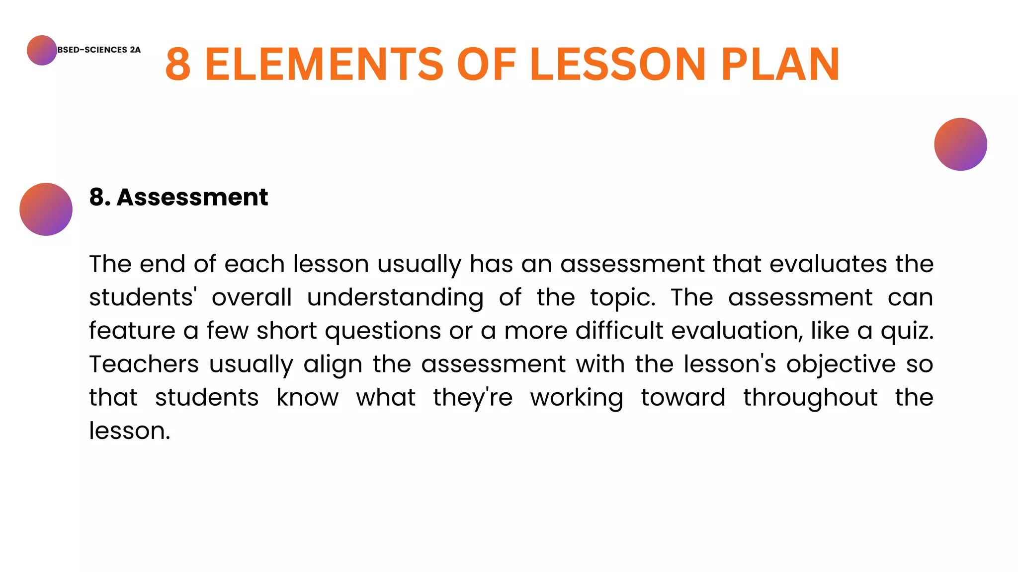 BSED-SCIENCES 2A
8 ELEMENTS OF LESSON PLAN
8. Assessment
The end of each lesson usually has an assessment that evaluates the
students' overall understanding of the topic. The assessment can
feature a few short questions or a more difficult evaluation, like a quiz.
Teachers usually align the assessment with the lesson's objective so
that students know what they're working toward throughout the
lesson.
 
