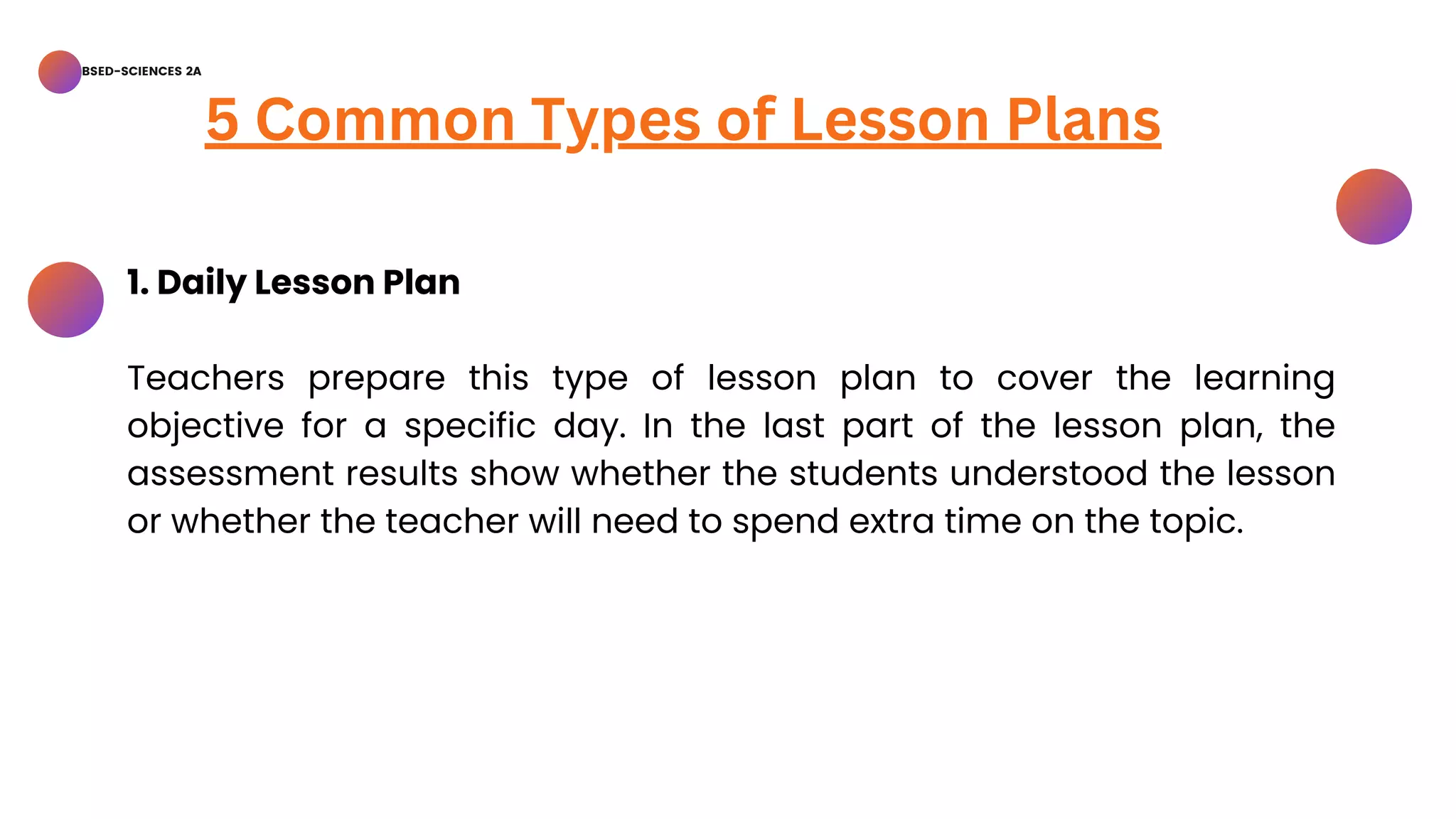 BSED-SCIENCES 2A
5 Common Types of Lesson Plans
1. Daily Lesson Plan
Teachers prepare this type of lesson plan to cover the learning
objective for a specific day. In the last part of the lesson plan, the
assessment results show whether the students understood the lesson
or whether the teacher will need to spend extra time on the topic.
 