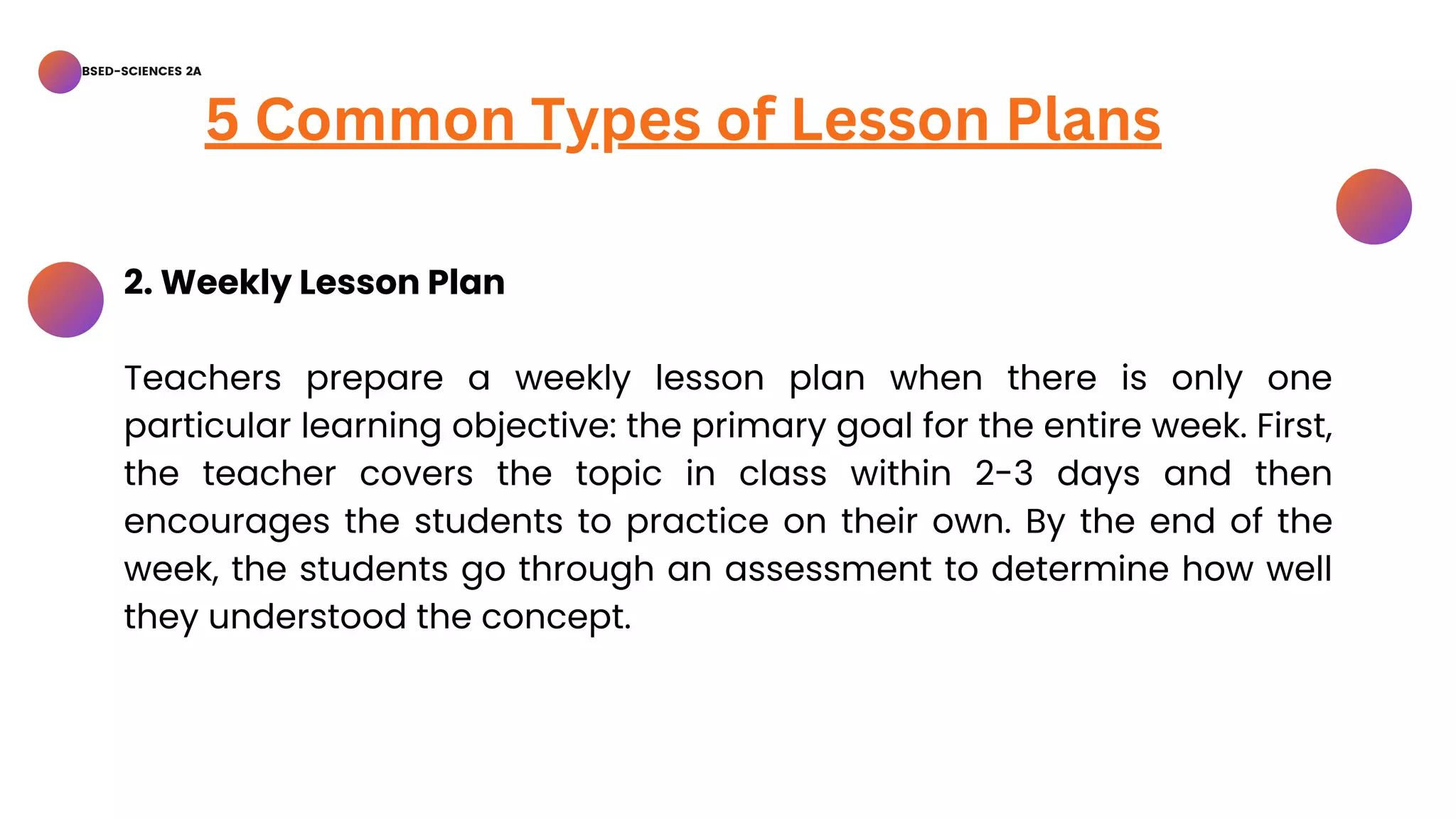 BSED-SCIENCES 2A
5 Common Types of Lesson Plans
2. Weekly Lesson Plan
Teachers prepare a weekly lesson plan when there is only one
particular learning objective: the primary goal for the entire week. First,
the teacher covers the topic in class within 2-3 days and then
encourages the students to practice on their own. By the end of the
week, the students go through an assessment to determine how well
they understood the concept.
 