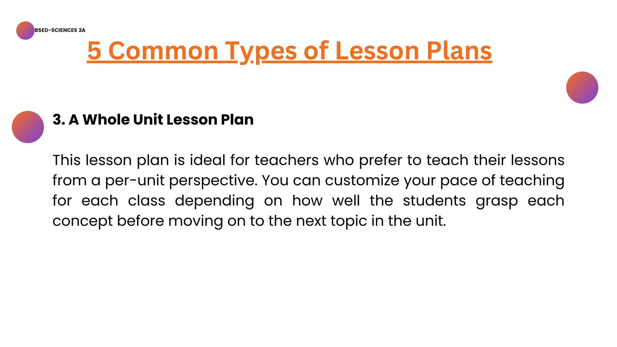 BSED-SCIENCES 2A
5 Common Types of Lesson Plans
3. A Whole Unit Lesson Plan
This lesson plan is ideal for teachers who prefer to teach their lessons
from a per-unit perspective. You can customize your pace of teaching
for each class depending on how well the students grasp each
concept before moving on to the next topic in the unit.
 