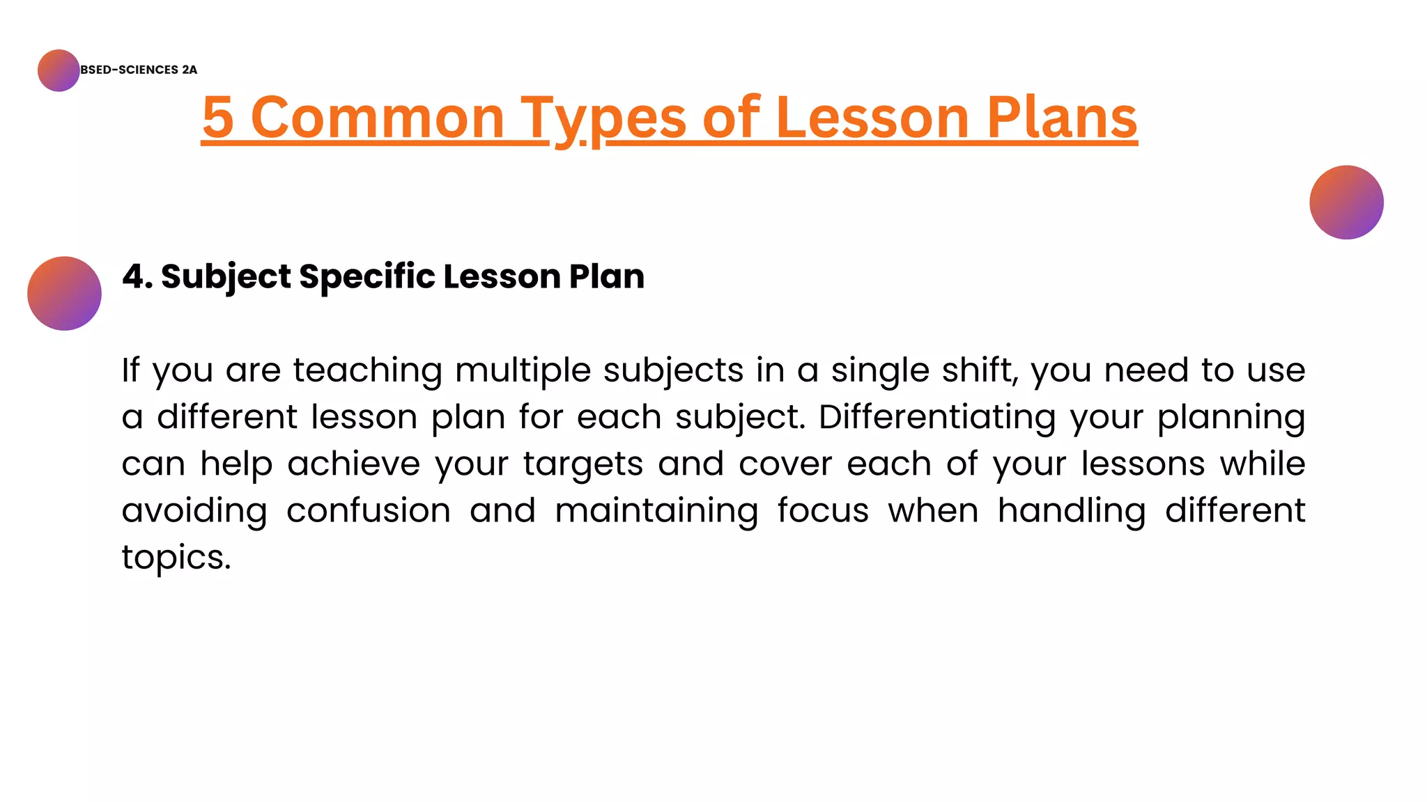 BSED-SCIENCES 2A
5 Common Types of Lesson Plans
4. Subject Specific Lesson Plan
If you are teaching multiple subjects in a single shift, you need to use
a different lesson plan for each subject. Differentiating your planning
can help achieve your targets and cover each of your lessons while
avoiding confusion and maintaining focus when handling different
topics.
 