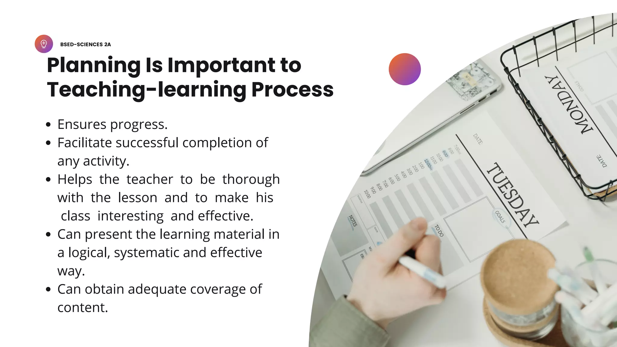 BSED-SCIENCES 2A
Planning Is Important to
Teaching-learning Process
Ensures progress.
Facilitate successful completion of
any activity.
Helps the teacher to be thorough
with the lesson and to make his
class interesting and effective.
Can present the learning material in
a logical, systematic and effective
way.
Can obtain adequate coverage of
content.
 