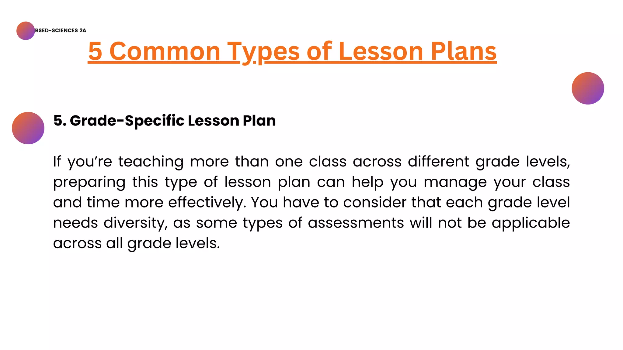 BSED-SCIENCES 2A
5 Common Types of Lesson Plans
5. Grade-Specific Lesson Plan
If you’re teaching more than one class across different grade levels,
preparing this type of lesson plan can help you manage your class
and time more effectively. You have to consider that each grade level
needs diversity, as some types of assessments will not be applicable
across all grade levels.
 