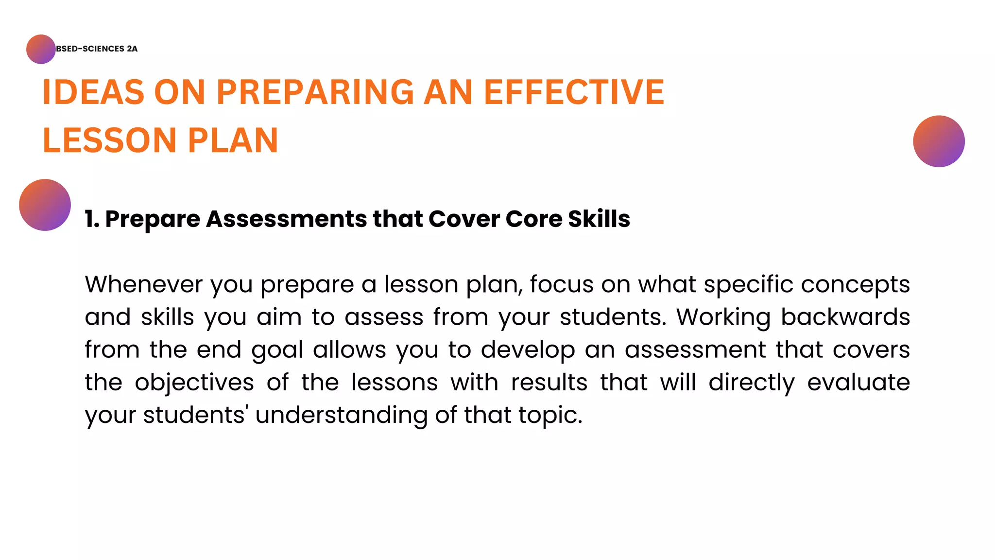 BSED-SCIENCES 2A
IDEAS ON PREPARING AN EFFECTIVE
LESSON PLAN
1. Prepare Assessments that Cover Core Skills
Whenever you prepare a lesson plan, focus on what specific concepts
and skills you aim to assess from your students. Working backwards
from the end goal allows you to develop an assessment that covers
the objectives of the lessons with results that will directly evaluate
your students' understanding of that topic.
 