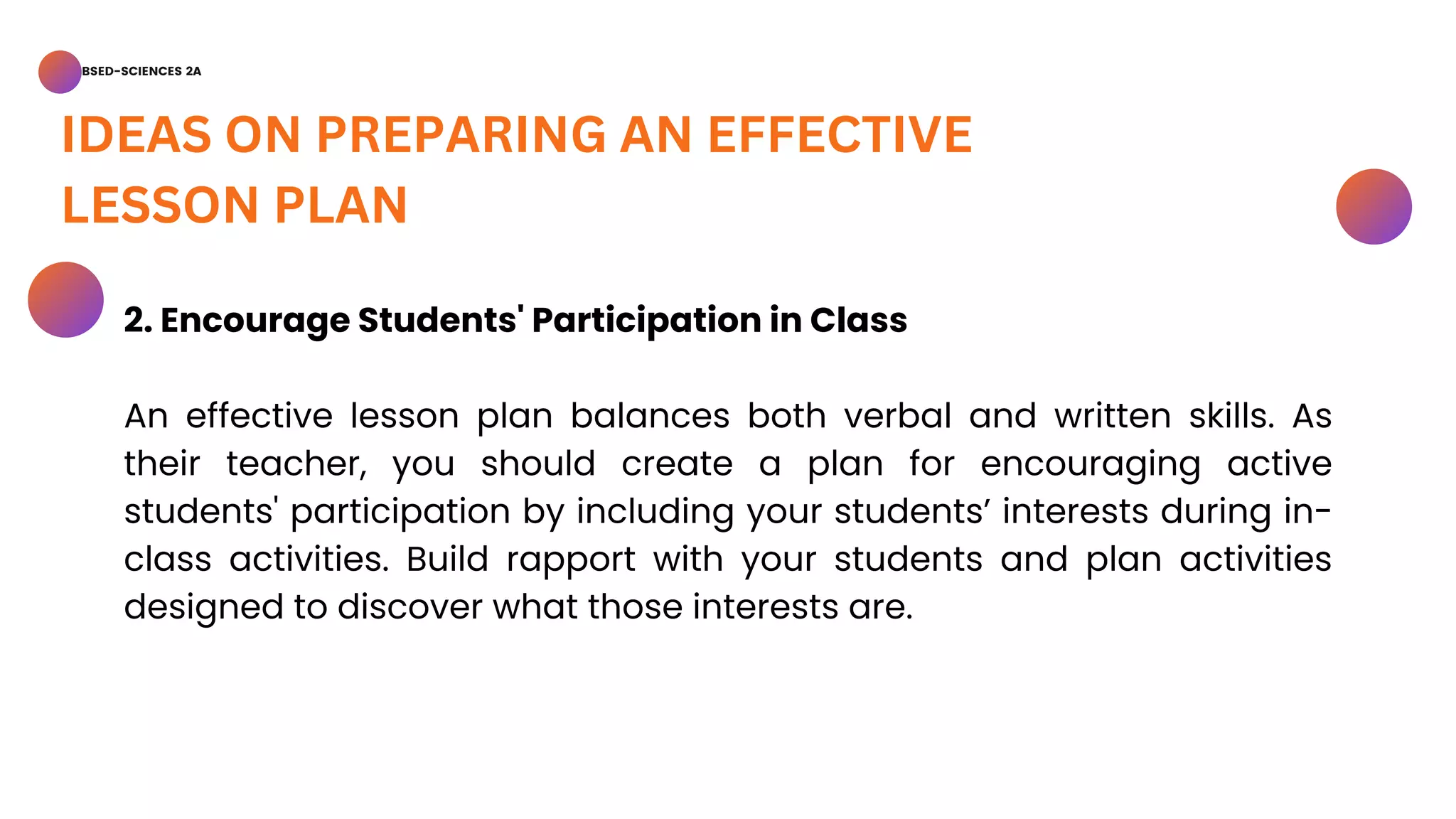 BSED-SCIENCES 2A
IDEAS ON PREPARING AN EFFECTIVE
LESSON PLAN
2. Encourage Students' Participation in Class
An effective lesson plan balances both verbal and written skills. As
their teacher, you should create a plan for encouraging active
students' participation by including your students’ interests during in-
class activities. Build rapport with your students and plan activities
designed to discover what those interests are.
 