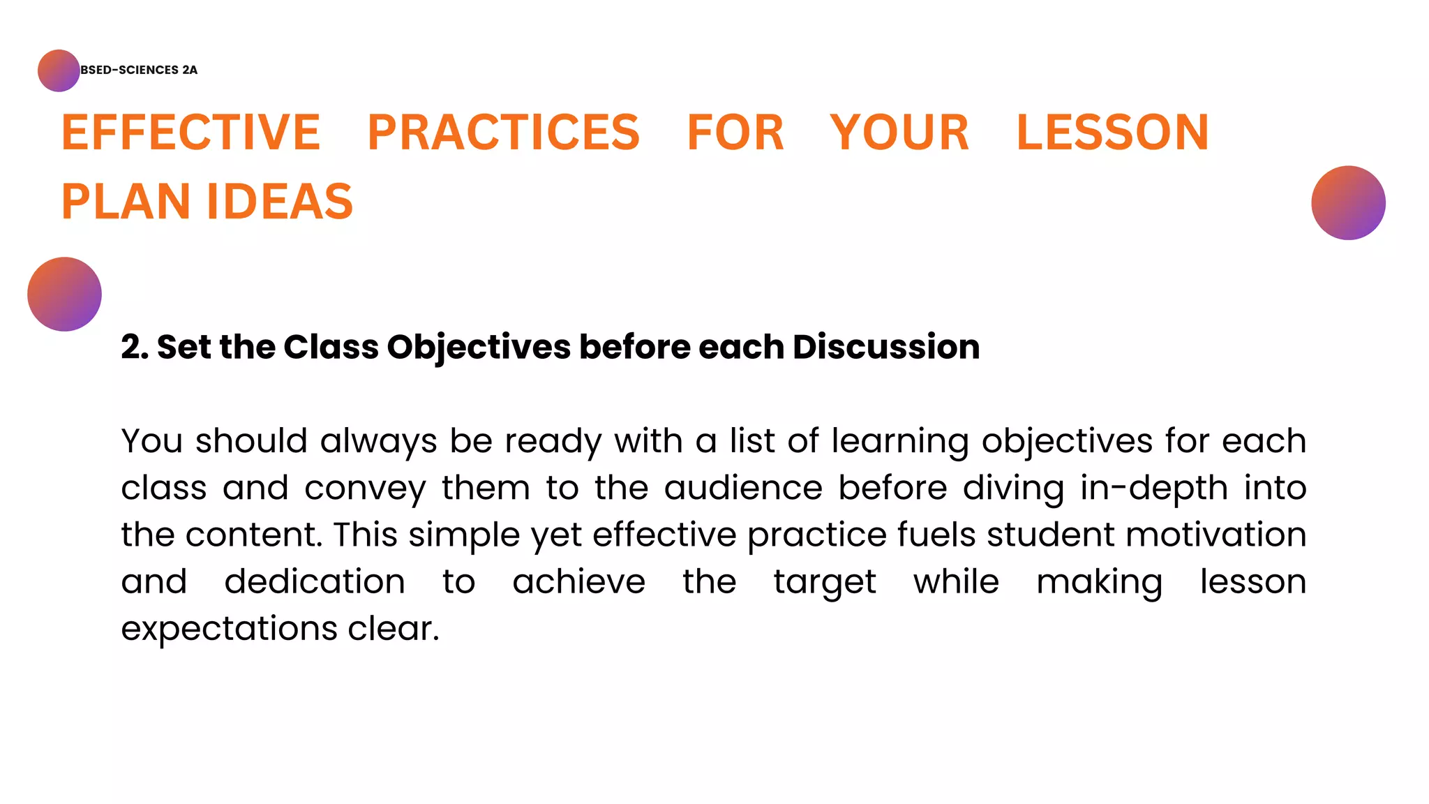 BSED-SCIENCES 2A
EFFECTIVE PRACTICES FOR YOUR LESSON
PLAN IDEAS
2. Set the Class Objectives before each Discussion
You should always be ready with a list of learning objectives for each
class and convey them to the audience before diving in-depth into
the content. This simple yet effective practice fuels student motivation
and dedication to achieve the target while making lesson
expectations clear.
 