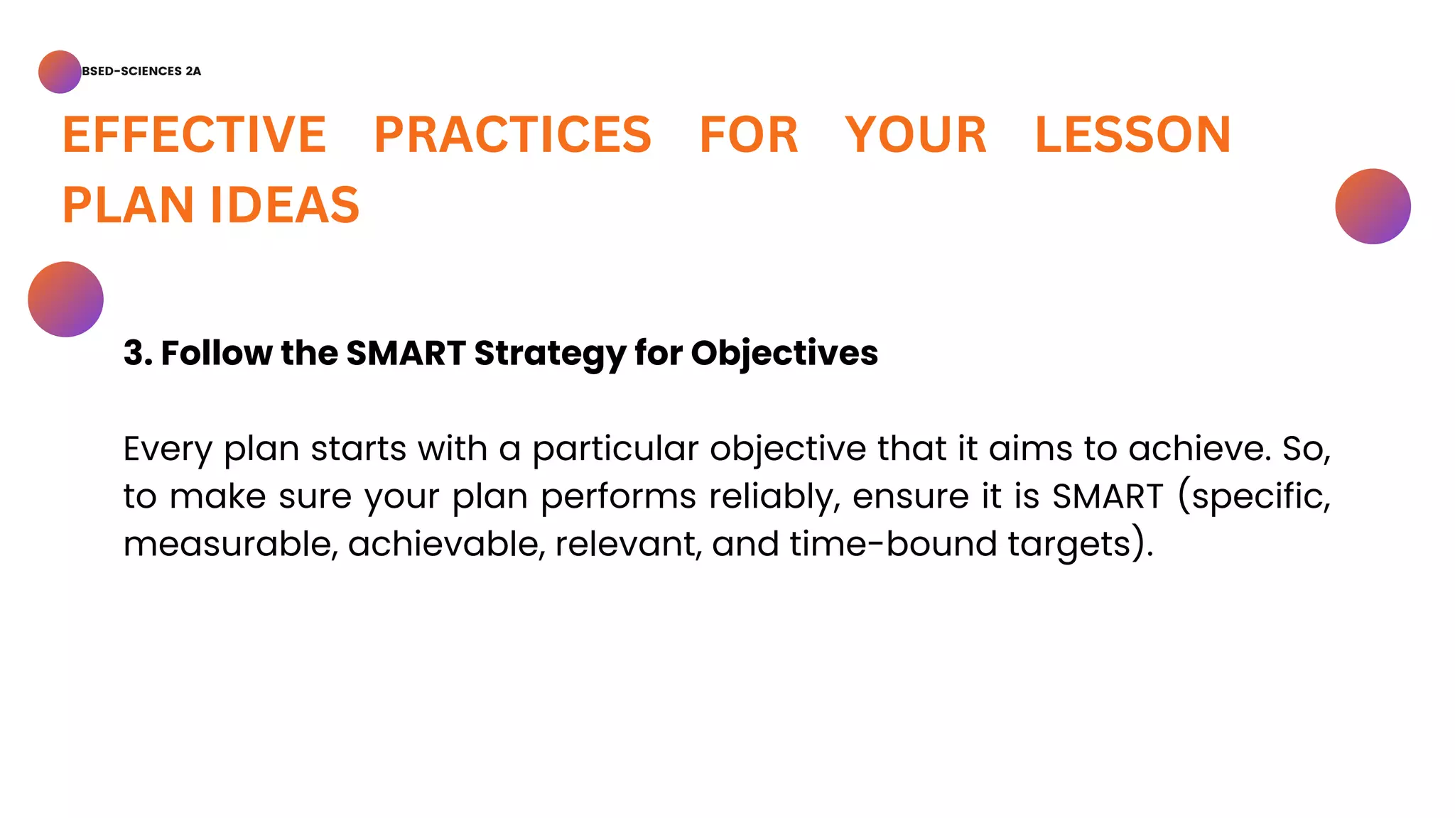 BSED-SCIENCES 2A
EFFECTIVE PRACTICES FOR YOUR LESSON
PLAN IDEAS
3. Follow the SMART Strategy for Objectives
Every plan starts with a particular objective that it aims to achieve. So,
to make sure your plan performs reliably, ensure it is SMART (specific,
measurable, achievable, relevant, and time-bound targets).
 