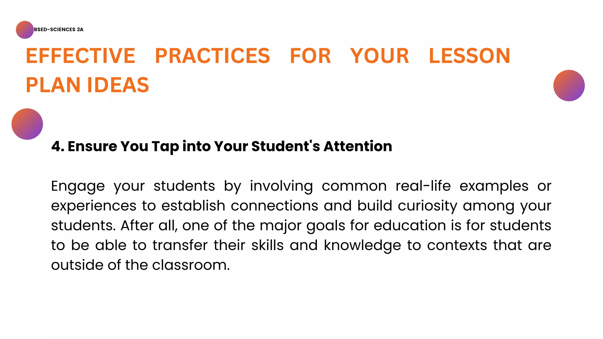 BSED-SCIENCES 2A
EFFECTIVE PRACTICES FOR YOUR LESSON
PLAN IDEAS
4. Ensure You Tap into Your Student's Attention
Engage your students by involving common real-life examples or
experiences to establish connections and build curiosity among your
students. After all, one of the major goals for education is for students
to be able to transfer their skills and knowledge to contexts that are
outside of the classroom.
 