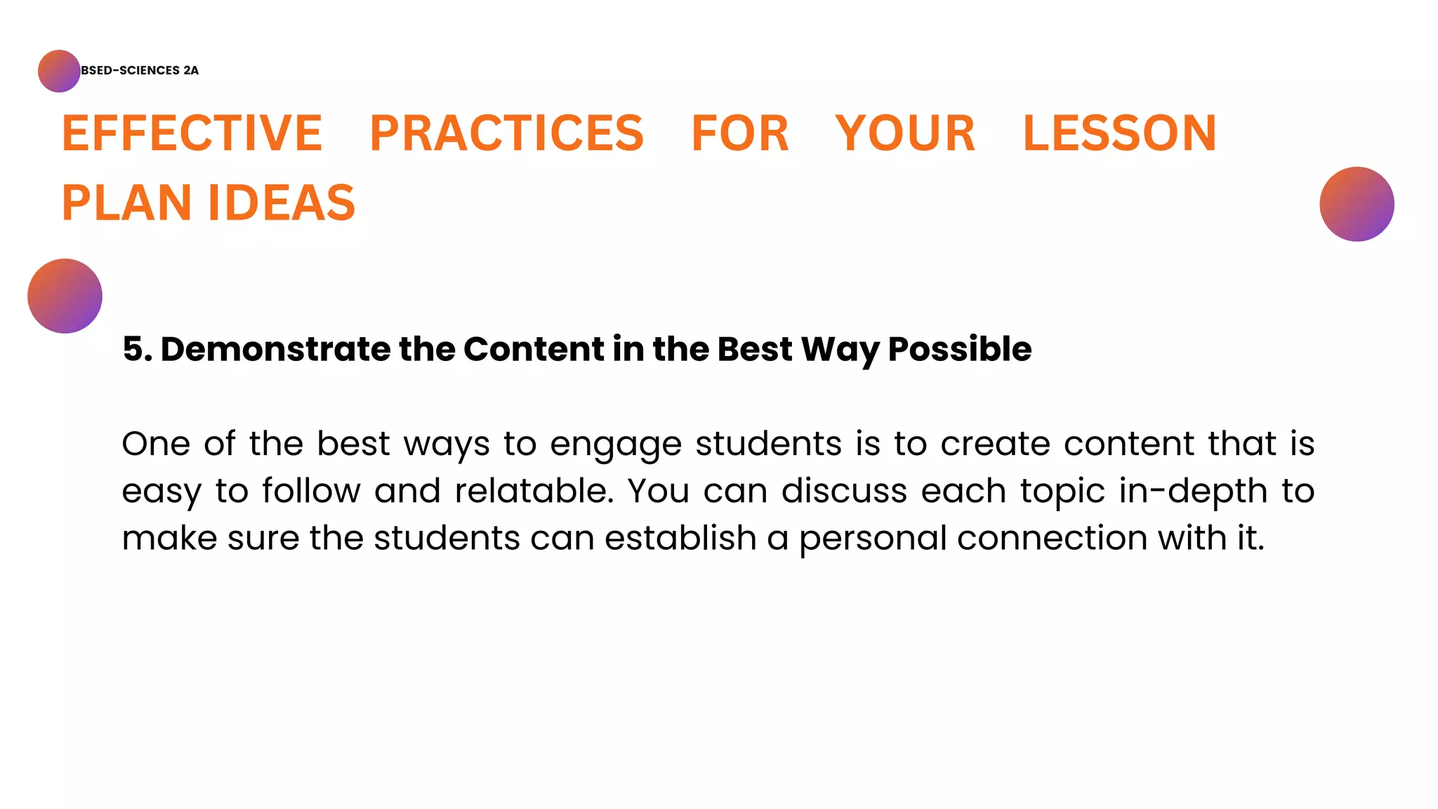 BSED-SCIENCES 2A
EFFECTIVE PRACTICES FOR YOUR LESSON
PLAN IDEAS
5. Demonstrate the Content in the Best Way Possible
One of the best ways to engage students is to create content that is
easy to follow and relatable. You can discuss each topic in-depth to
make sure the students can establish a personal connection with it.
 