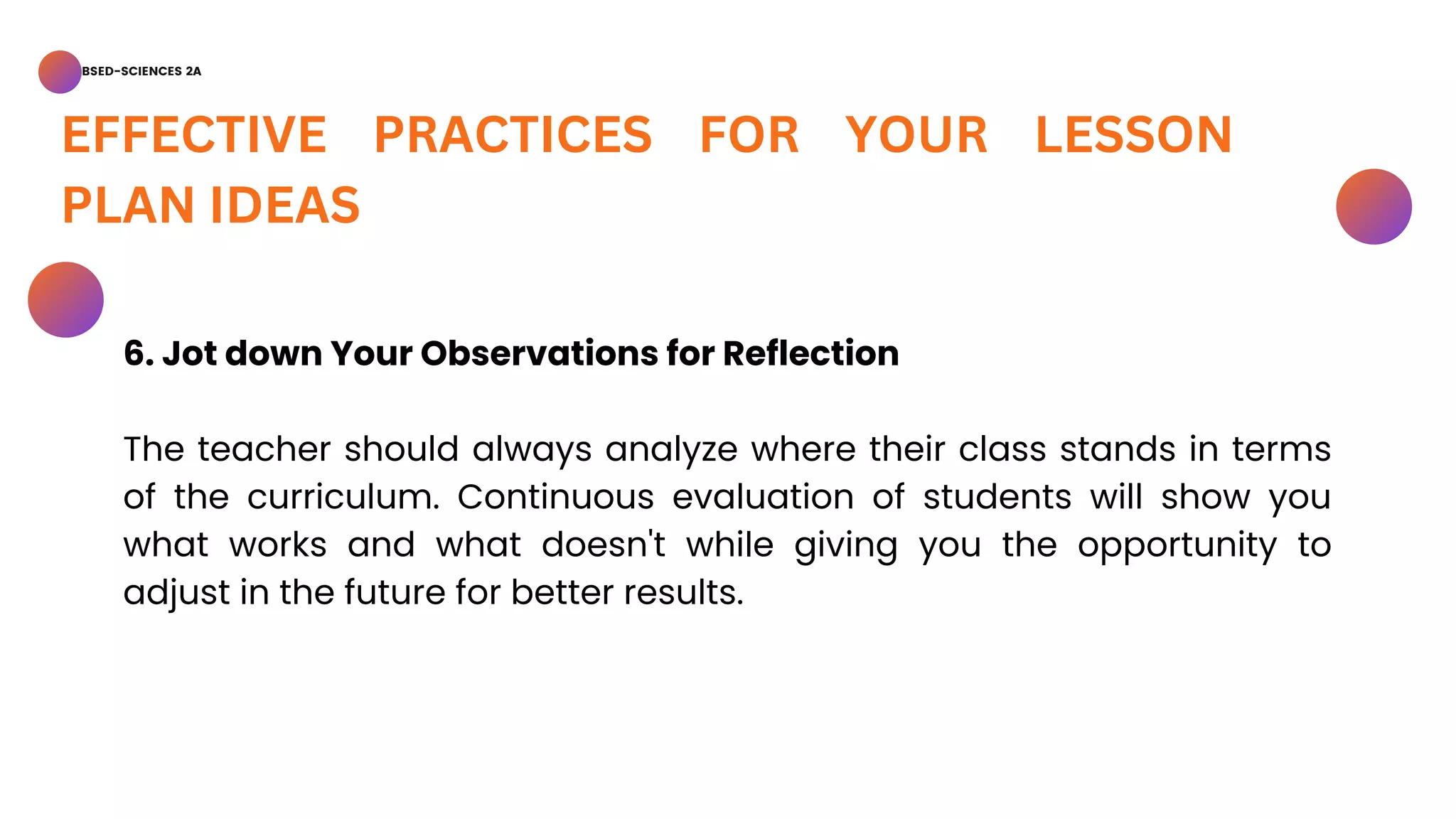 BSED-SCIENCES 2A
EFFECTIVE PRACTICES FOR YOUR LESSON
PLAN IDEAS
6. Jot down Your Observations for Reflection
The teacher should always analyze where their class stands in terms
of the curriculum. Continuous evaluation of students will show you
what works and what doesn't while giving you the opportunity to
adjust in the future for better results.
 