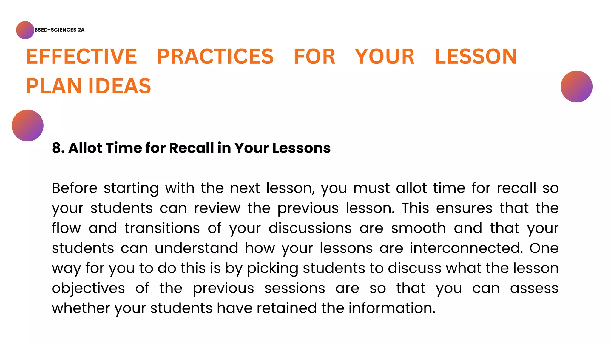 BSED-SCIENCES 2A
EFFECTIVE PRACTICES FOR YOUR LESSON
PLAN IDEAS
8. Allot Time for Recall in Your Lessons
Before starting with the next lesson, you must allot time for recall so
your students can review the previous lesson. This ensures that the
flow and transitions of your discussions are smooth and that your
students can understand how your lessons are interconnected. One
way for you to do this is by picking students to discuss what the lesson
objectives of the previous sessions are so that you can assess
whether your students have retained the information.
 