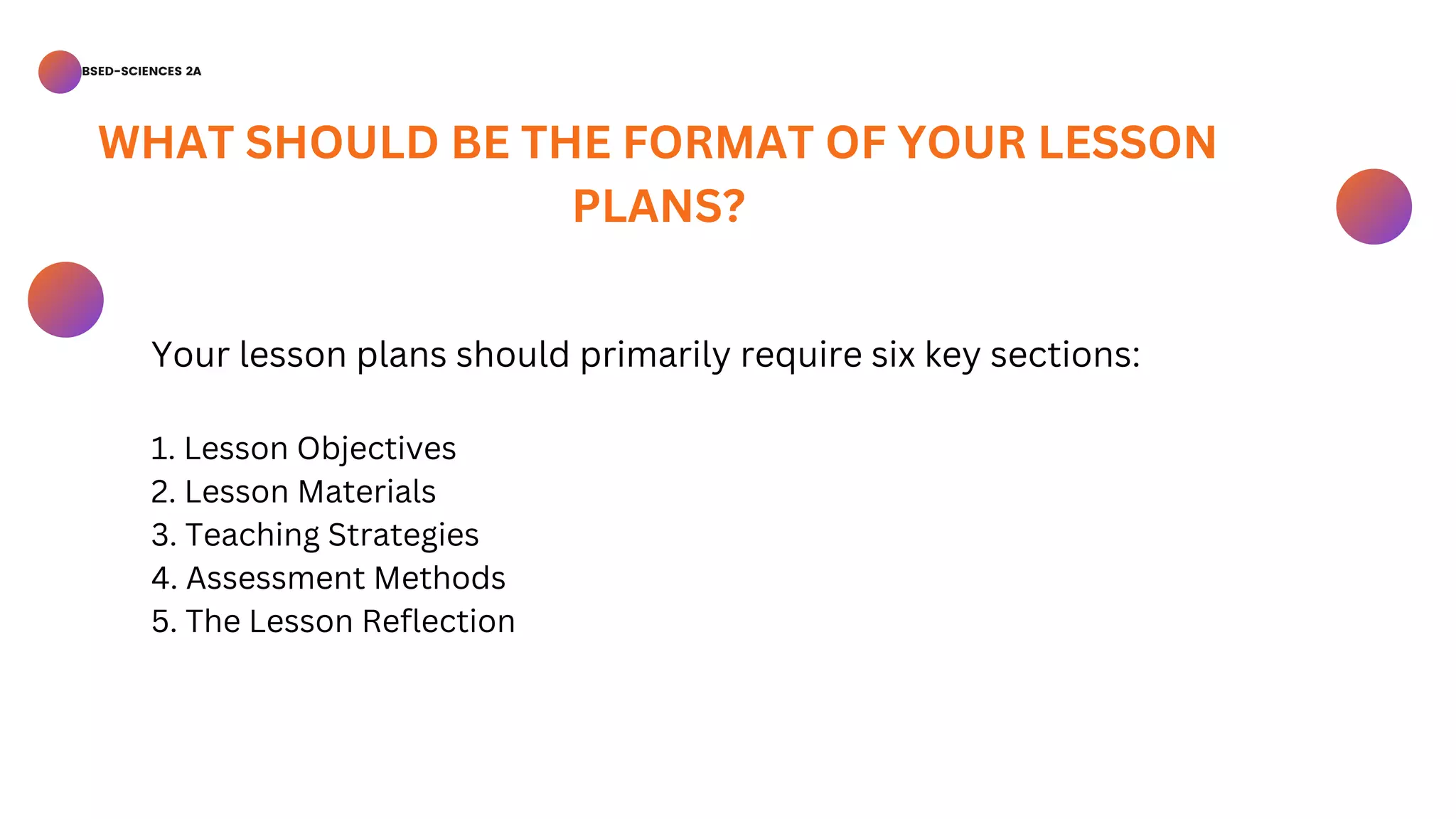 BSED-SCIENCES 2A
Your lesson plans should primarily require six key sections:
1. Lesson Objectives
2. Lesson Materials
3. Teaching Strategies
4. Assessment Methods
5. The Lesson Reflection
WHAT SHOULD BE THE FORMAT OF YOUR LESSON
PLANS?
 