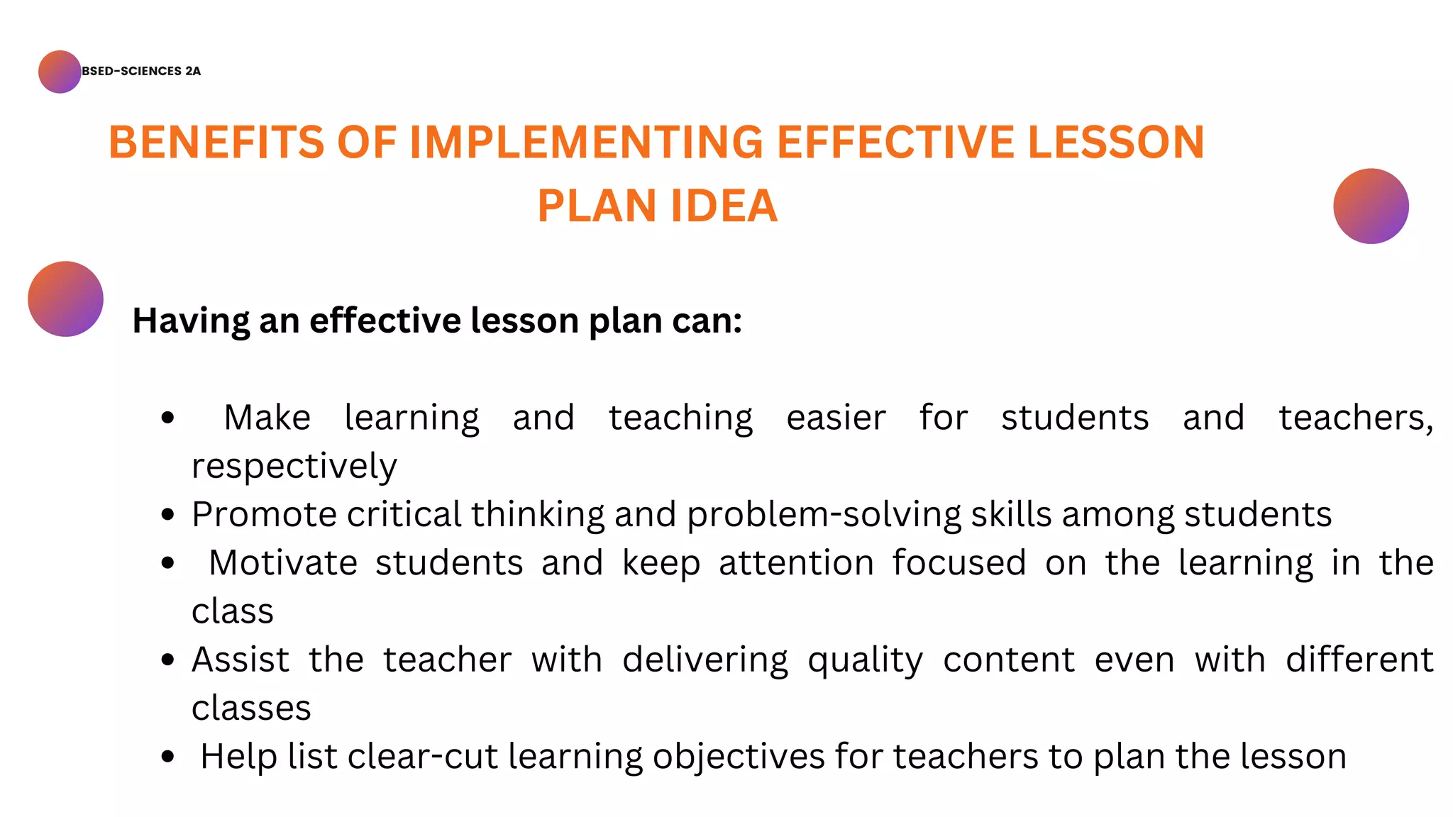 BSED-SCIENCES 2A
Make learning and teaching easier for students and teachers,
respectively
Promote critical thinking and problem-solving skills among students
Motivate students and keep attention focused on the learning in the
class
Assist the teacher with delivering quality content even with different
classes
Help list clear-cut learning objectives for teachers to plan the lesson
Having an effective lesson plan can:
BENEFITS OF IMPLEMENTING EFFECTIVE LESSON
PLAN IDEA
 