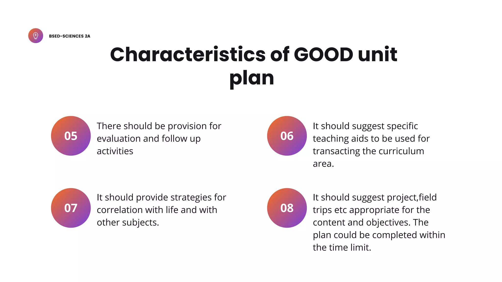 BSED-SCIENCES 2A
There should be provision for
evaluation and follow up
activities
05
It should provide strategies for
correlation with life and with
other subjects.
07
It should suggest specific
teaching aids to be used for
transacting the curriculum
area.
06
It should suggest project,field
trips etc appropriate for the
content and objectives. The
plan could be completed within
the time limit.
08
Characteristics of GOOD unit
plan
 
