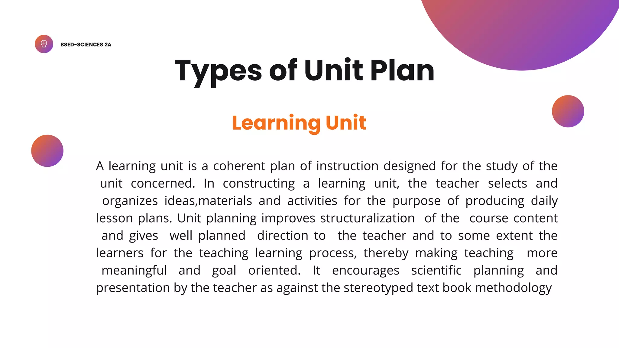 BSED-SCIENCES 2A
A learning unit is a coherent plan of instruction designed for the study of the
unit concerned. In constructing a learning unit, the teacher selects and
organizes ideas,materials and activities for the purpose of producing daily
lesson plans. Unit planning improves structuralization of the course content
and gives well planned direction to the teacher and to some extent the
learners for the teaching learning process, thereby making teaching more
meaningful and goal oriented. It encourages scientific planning and
presentation by the teacher as against the stereotyped text book methodology
Learning Unit
Types of Unit Plan
 