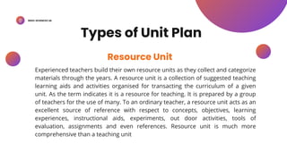 BSED-SCIENCES 2A
Experienced teachers build their own resource units as they collect and categorize
materials through the years. A resource unit is a collection of suggested teaching
learning aids and activities organised for transacting the curriculum of a given
unit. As the term indicates it is a resource for teaching. It is prepared by a group
of teachers for the use of many. To an ordinary teacher, a resource unit acts as an
excellent source of reference with respect to concepts, objectives, learning
experiences, instructional aids, experiments, out door activities, tools of
evaluation, assignments and even references. Resource unit is much more
comprehensive than a teaching unit
Resource Unit
Types of Unit Plan
 