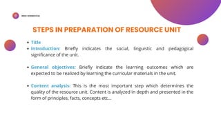 BSED-SCIENCES 2A
STEPS IN PREPARATION OF RESOURCE UNIT
Title
Introduction: Briefly indicates the social, linguistic and pedagogical
significance of the unit.
General objectives: Briefly indicate the learning outcomes which are
expected to be realized by learning the curricular materials in the unit.
Content analysis: This is the most important step which determines the
quality of the resource unit. Content is analyzed in depth and presented in the
form of principles, facts, concepts etc...
 