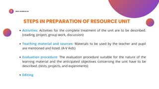 BSED-SCIENCES 2A
STEPS IN PREPARATION OF RESOURCE UNIT
Activities: Activities for the complete treatment of the unit are to be described.
(reading, project, group work, discussion)
Teaching material and sources: Materials to be used by the teacher and pupil
are mentioned and listed. (A-V Aids)
Evaluation procedure: The evaluation procedure suitable for the nature of the
learning material and the anticipated objectives concerning the unit have to be
described. (tests, projects, and experiments)
Editing
 