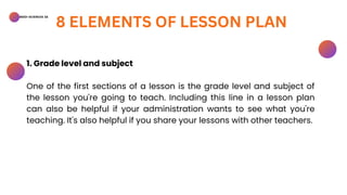 BSED-SCIENCES 2A
8 ELEMENTS OF LESSON PLAN
1. Grade level and subject
One of the first sections of a lesson is the grade level and subject of
the lesson you're going to teach. Including this line in a lesson plan
can also be helpful if your administration wants to see what you're
teaching. It's also helpful if you share your lessons with other teachers.
 