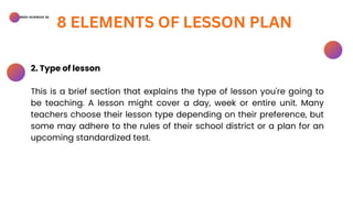 BSED-SCIENCES 2A
8 ELEMENTS OF LESSON PLAN
2. Type of lesson
This is a brief section that explains the type of lesson you're going to
be teaching. A lesson might cover a day, week or entire unit. Many
teachers choose their lesson type depending on their preference, but
some may adhere to the rules of their school district or a plan for an
upcoming standardized test.
 