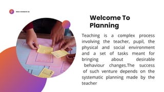 BSED-SCIENCES 2A
Welcome To
Planning
Teaching is a complex process
involving the teacher, pupil, the
physical and social environment
and a set of tasks meant for
bringing about desirable
behaviour changes.The success
of such venture depends on the
systematic planning made by the
teacher
 