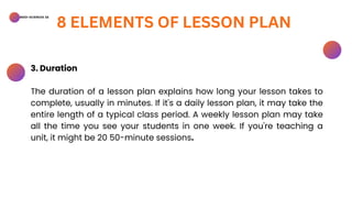 BSED-SCIENCES 2A
8 ELEMENTS OF LESSON PLAN
3. Duration
The duration of a lesson plan explains how long your lesson takes to
complete, usually in minutes. If it's a daily lesson plan, it may take the
entire length of a typical class period. A weekly lesson plan may take
all the time you see your students in one week. If you're teaching a
unit, it might be 20 50-minute sessions.
 