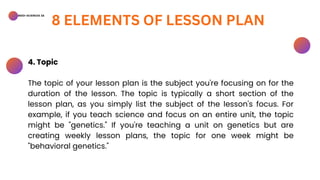 BSED-SCIENCES 2A
8 ELEMENTS OF LESSON PLAN
4. Topic
The topic of your lesson plan is the subject you're focusing on for the
duration of the lesson. The topic is typically a short section of the
lesson plan, as you simply list the subject of the lesson's focus. For
example, if you teach science and focus on an entire unit, the topic
might be "genetics." If you're teaching a unit on genetics but are
creating weekly lesson plans, the topic for one week might be
"behavioral genetics."
 