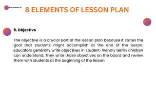 BSED-SCIENCES 2A
8 ELEMENTS OF LESSON PLAN
5. Objective
The objective is a crucial part of the lesson plan because it states the
goal that students might accomplish at the end of the lesson.
Educators generally write objectives in student-friendly terms children
can understand. They write those objectives on the board and review
them with students at the beginning of the lesson.
 