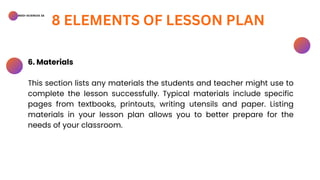 BSED-SCIENCES 2A
8 ELEMENTS OF LESSON PLAN
6. Materials
This section lists any materials the students and teacher might use to
complete the lesson successfully. Typical materials include specific
pages from textbooks, printouts, writing utensils and paper. Listing
materials in your lesson plan allows you to better prepare for the
needs of your classroom.
 