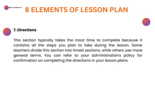BSED-SCIENCES 2A
8 ELEMENTS OF LESSON PLAN
7. Directions
This section typically takes the most time to complete because it
contains all the steps you plan to take during the lesson. Some
teachers divide this section into timed sections, while others use more
general terms. You can refer to your administration's policy for
confirmation on completing the directions in your lesson plans.
 
