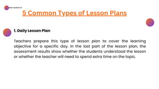 BSED-SCIENCES 2A
5 Common Types of Lesson Plans
1. Daily Lesson Plan
Teachers prepare this type of lesson plan to cover the learning
objective for a specific day. In the last part of the lesson plan, the
assessment results show whether the students understood the lesson
or whether the teacher will need to spend extra time on the topic.
 