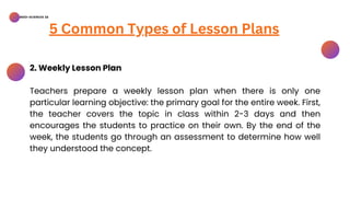 BSED-SCIENCES 2A
5 Common Types of Lesson Plans
2. Weekly Lesson Plan
Teachers prepare a weekly lesson plan when there is only one
particular learning objective: the primary goal for the entire week. First,
the teacher covers the topic in class within 2-3 days and then
encourages the students to practice on their own. By the end of the
week, the students go through an assessment to determine how well
they understood the concept.
 
