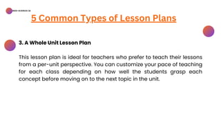BSED-SCIENCES 2A
5 Common Types of Lesson Plans
3. A Whole Unit Lesson Plan
This lesson plan is ideal for teachers who prefer to teach their lessons
from a per-unit perspective. You can customize your pace of teaching
for each class depending on how well the students grasp each
concept before moving on to the next topic in the unit.
 