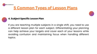 BSED-SCIENCES 2A
5 Common Types of Lesson Plans
4. Subject Specific Lesson Plan
If you are teaching multiple subjects in a single shift, you need to use
a different lesson plan for each subject. Differentiating your planning
can help achieve your targets and cover each of your lessons while
avoiding confusion and maintaining focus when handling different
topics.
 