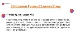 BSED-SCIENCES 2A
5 Common Types of Lesson Plans
5. Grade-Specific Lesson Plan
If you’re teaching more than one class across different grade levels,
preparing this type of lesson plan can help you manage your class
and time more effectively. You have to consider that each grade level
needs diversity, as some types of assessments will not be applicable
across all grade levels.
 