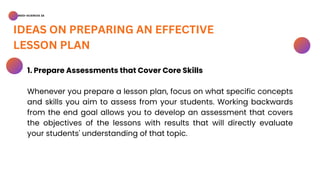 BSED-SCIENCES 2A
IDEAS ON PREPARING AN EFFECTIVE
LESSON PLAN
1. Prepare Assessments that Cover Core Skills
Whenever you prepare a lesson plan, focus on what specific concepts
and skills you aim to assess from your students. Working backwards
from the end goal allows you to develop an assessment that covers
the objectives of the lessons with results that will directly evaluate
your students' understanding of that topic.
 