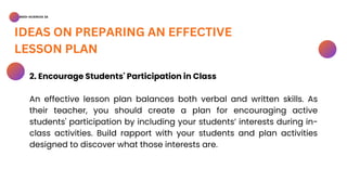 BSED-SCIENCES 2A
IDEAS ON PREPARING AN EFFECTIVE
LESSON PLAN
2. Encourage Students' Participation in Class
An effective lesson plan balances both verbal and written skills. As
their teacher, you should create a plan for encouraging active
students' participation by including your students’ interests during in-
class activities. Build rapport with your students and plan activities
designed to discover what those interests are.
 