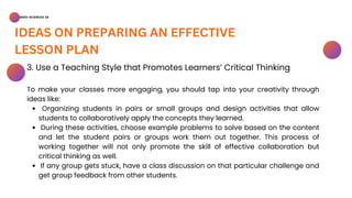 BSED-SCIENCES 2A
IDEAS ON PREPARING AN EFFECTIVE
LESSON PLAN
Organizing students in pairs or small groups and design activities that allow
students to collaboratively apply the concepts they learned.
During these activities, choose example problems to solve based on the content
and let the student pairs or groups work them out together. This process of
working together will not only promote the skill of effective collaboration but
critical thinking as well.
If any group gets stuck, have a class discussion on that particular challenge and
get group feedback from other students.
3. Use a Teaching Style that Promotes Learners’ Critical Thinking
To make your classes more engaging, you should tap into your creativity through
ideas like:
 