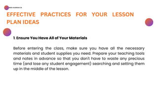 BSED-SCIENCES 2A
EFFECTIVE PRACTICES FOR YOUR LESSON
PLAN IDEAS
1. Ensure You Have All of Your Materials
Before entering the class, make sure you have all the necessary
materials and student supplies you need. Prepare your teaching tools
and notes in advance so that you don't have to waste any precious
time (and lose any student engagement) searching and setting them
up in the middle of the lesson.
 