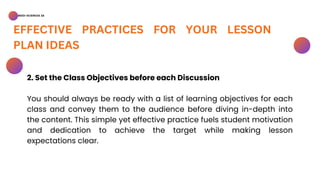 BSED-SCIENCES 2A
EFFECTIVE PRACTICES FOR YOUR LESSON
PLAN IDEAS
2. Set the Class Objectives before each Discussion
You should always be ready with a list of learning objectives for each
class and convey them to the audience before diving in-depth into
the content. This simple yet effective practice fuels student motivation
and dedication to achieve the target while making lesson
expectations clear.
 