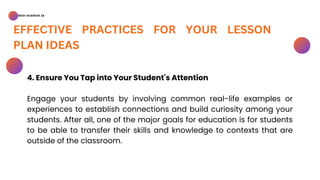 BSED-SCIENCES 2A
EFFECTIVE PRACTICES FOR YOUR LESSON
PLAN IDEAS
4. Ensure You Tap into Your Student's Attention
Engage your students by involving common real-life examples or
experiences to establish connections and build curiosity among your
students. After all, one of the major goals for education is for students
to be able to transfer their skills and knowledge to contexts that are
outside of the classroom.
 