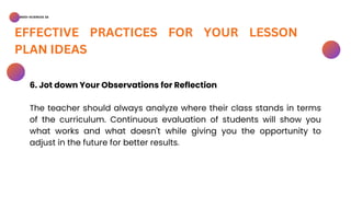 BSED-SCIENCES 2A
EFFECTIVE PRACTICES FOR YOUR LESSON
PLAN IDEAS
6. Jot down Your Observations for Reflection
The teacher should always analyze where their class stands in terms
of the curriculum. Continuous evaluation of students will show you
what works and what doesn't while giving you the opportunity to
adjust in the future for better results.
 