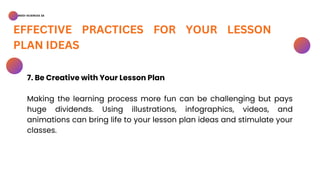 BSED-SCIENCES 2A
EFFECTIVE PRACTICES FOR YOUR LESSON
PLAN IDEAS
7. Be Creative with Your Lesson Plan
Making the learning process more fun can be challenging but pays
huge dividends. Using illustrations, infographics, videos, and
animations can bring life to your lesson plan ideas and stimulate your
classes.
 