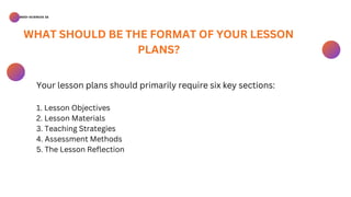 BSED-SCIENCES 2A
Your lesson plans should primarily require six key sections:
1. Lesson Objectives
2. Lesson Materials
3. Teaching Strategies
4. Assessment Methods
5. The Lesson Reflection
WHAT SHOULD BE THE FORMAT OF YOUR LESSON
PLANS?
 