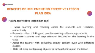 BSED-SCIENCES 2A
Make learning and teaching easier for students and teachers,
respectively
Promote critical thinking and problem-solving skills among students
Motivate students and keep attention focused on the learning in the
class
Assist the teacher with delivering quality content even with different
classes
Help list clear-cut learning objectives for teachers to plan the lesson
Having an effective lesson plan can:
BENEFITS OF IMPLEMENTING EFFECTIVE LESSON
PLAN IDEA
 