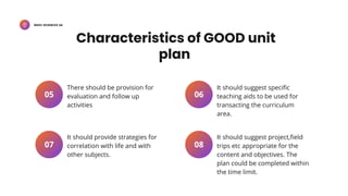 BSED-SCIENCES 2A
There should be provision for
evaluation and follow up
activities
05
It should provide strategies for
correlation with life and with
other subjects.
07
It should suggest specific
teaching aids to be used for
transacting the curriculum
area.
06
It should suggest project,field
trips etc appropriate for the
content and objectives. The
plan could be completed within
the time limit.
08
Characteristics of GOOD unit
plan
 